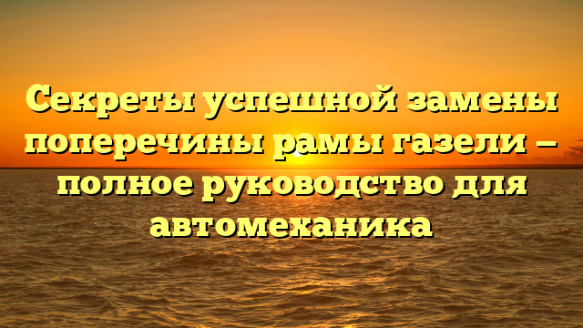 Секреты успешной замены поперечины рамы газели — полное руководство для автомеханика