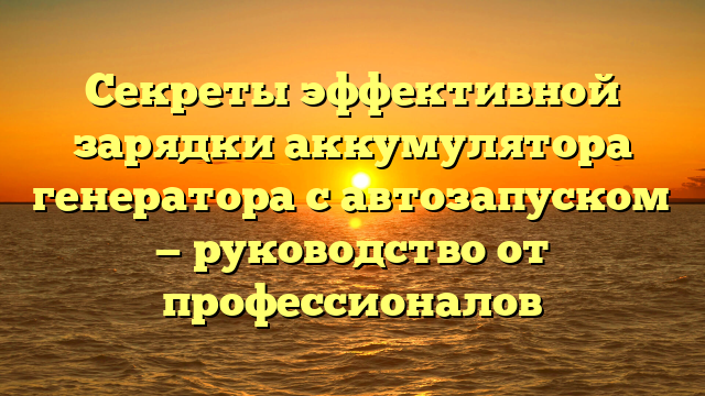 Секреты эффективной зарядки аккумулятора генератора с автозапуском — руководство от профессионалов