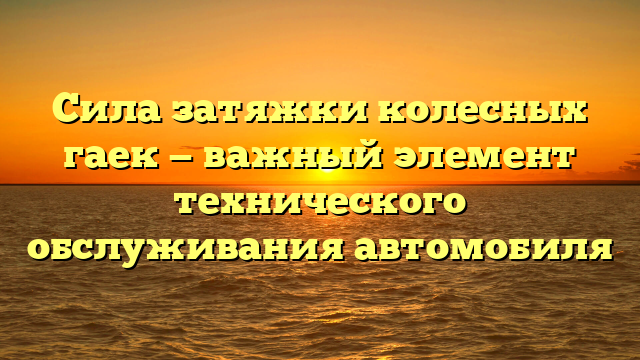 Сила затяжки колесных гаек — важный элемент технического обслуживания автомобиля