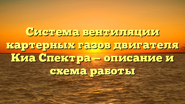 Система вентиляции картерных газов двигателя Киа Спектра — описание и схема работы