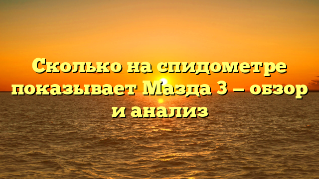 Сколько на спидометре показывает Мазда 3 — обзор и анализ