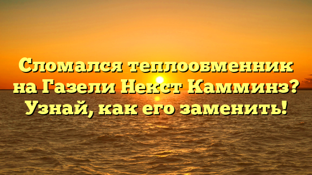 Сломался теплообменник на Газели Некст Камминз? Узнай, как его заменить!