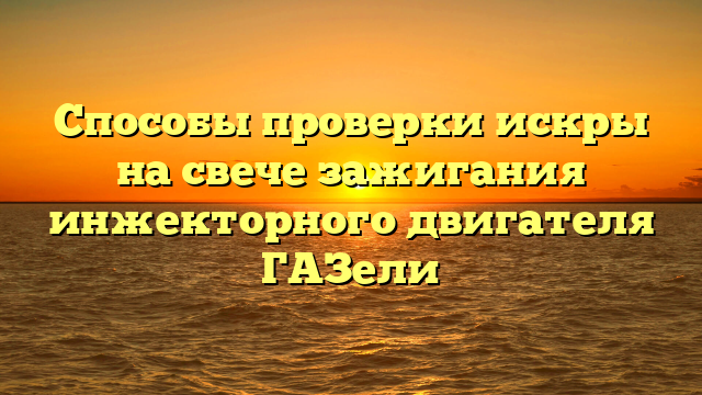 Способы проверки искры на свече зажигания инжекторного двигателя ГАЗели