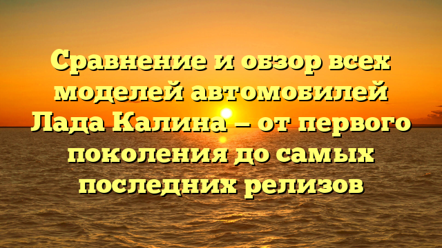 Сравнение и обзор всех моделей автомобилей Лада Калина — от первого поколения до самых последних релизов