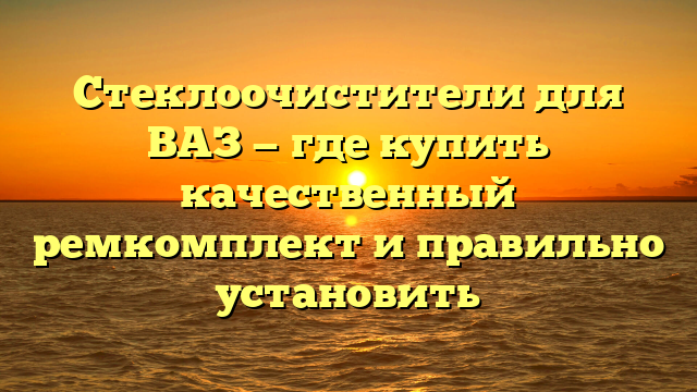 Стеклоочистители для ВАЗ — где купить качественный ремкомплект и правильно установить