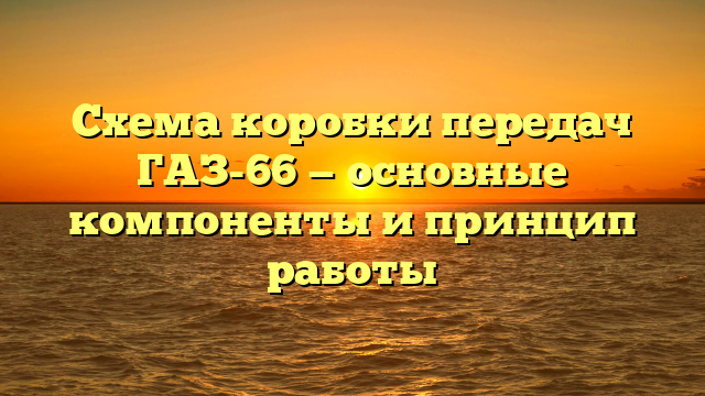 Схема коробки передач ГАЗ-66 — основные компоненты и принцип работы