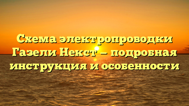 Схема электропроводки Газели Некст — подробная инструкция и особенности