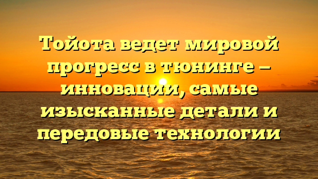 Тойота ведет мировой прогресс в тюнинге — инновации, самые изысканные детали и передовые технологии