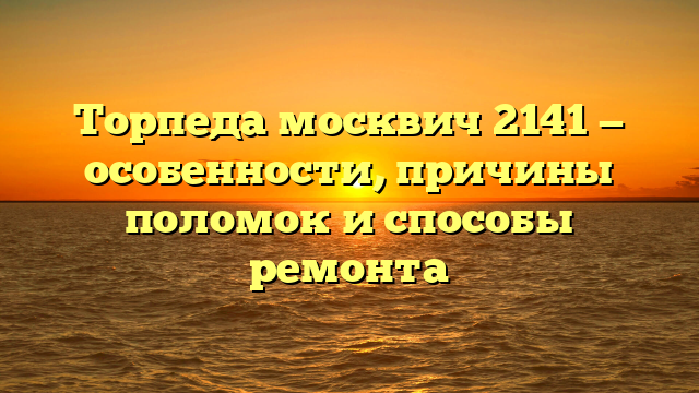 Торпеда москвич 2141 — особенности, причины поломок и способы ремонта