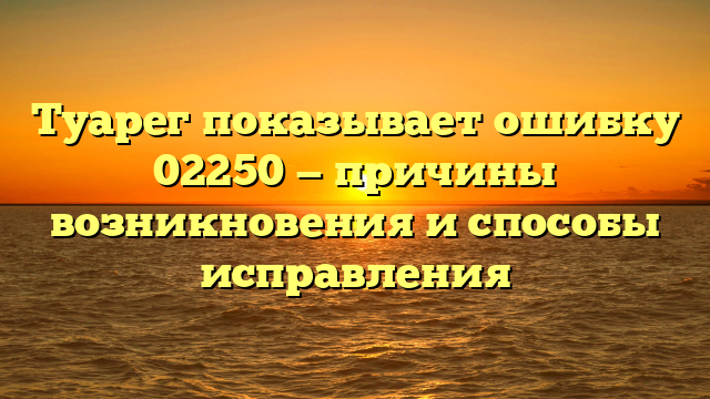 Туарег показывает ошибку 02250 — причины возникновения и способы исправления