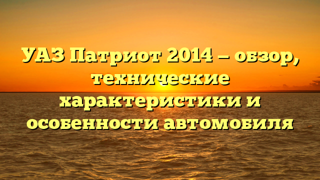 УАЗ Патриот 2014 — обзор, технические характеристики и особенности автомобиля