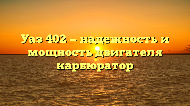 Уаз 402 — надежность и мощность двигателя карбюратор