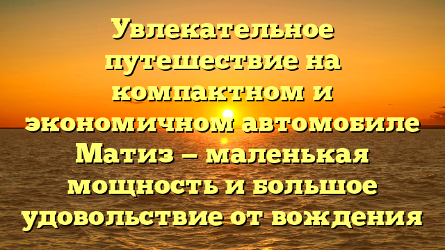 Увлекательное путешествие на компактном и экономичном автомобиле Матиз — маленькая мощность и большое удовольствие от вождения