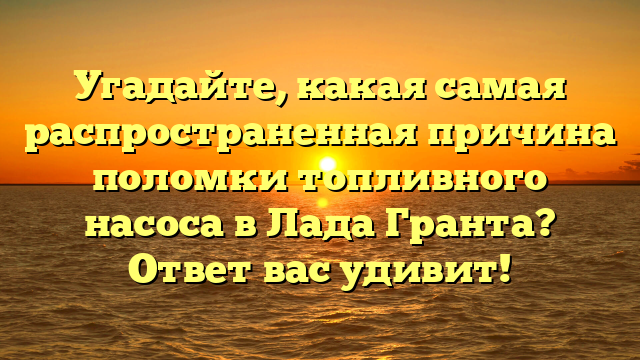 Угадайте, какая самая распространенная причина поломки топливного насоса в Лада Гранта? Ответ вас удивит!