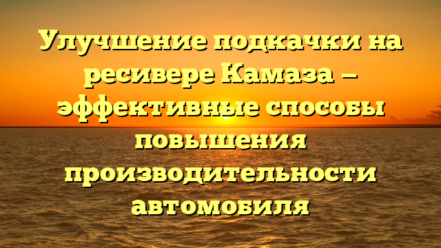 Улучшение подкачки на ресивере Камаза — эффективные способы повышения производительности автомобиля