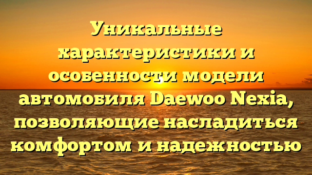 Уникальные характеристики и особенности модели автомобиля Daewoo Nexia, позволяющие насладиться комфортом и надежностью