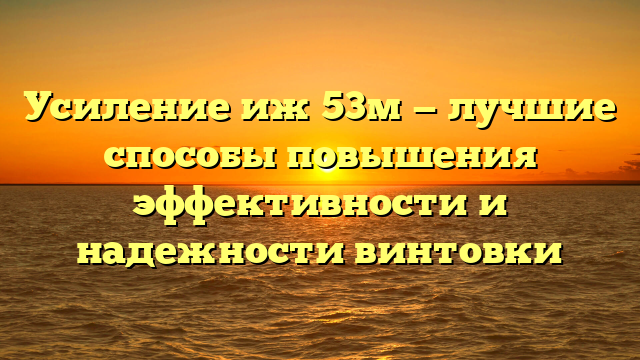 Усиление иж 53м — лучшие способы повышения эффективности и надежности винтовки