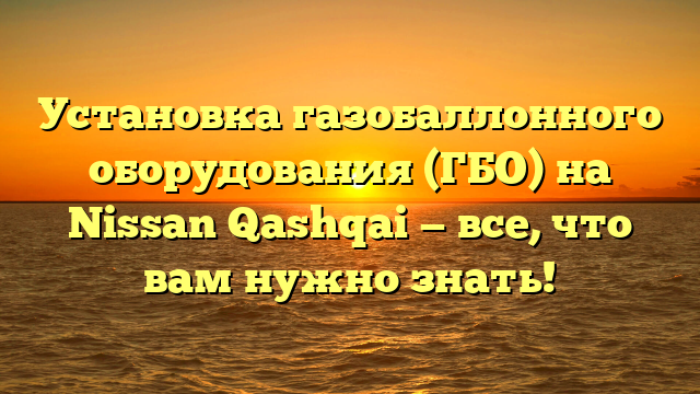 Установка газобаллонного оборудования (ГБО) на Nissan Qashqai — все, что вам нужно знать!