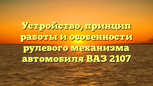 Устройство, принцип работы и особенности рулевого механизма автомобиля ВАЗ 2107