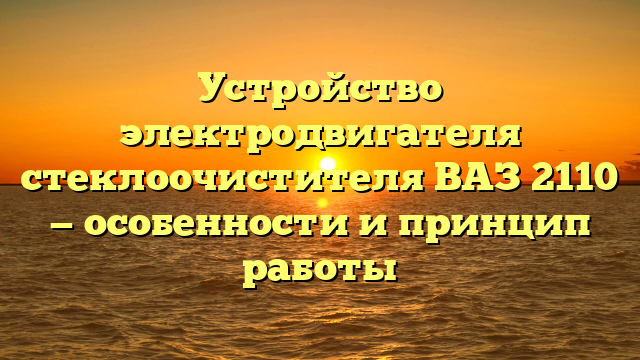 Устройство электродвигателя стеклоочистителя ВАЗ 2110 — особенности и принцип работы