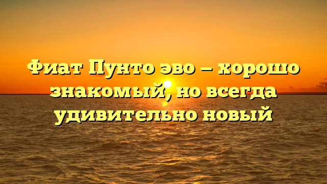 Фиат Пунто эво — хорошо знакомый, но всегда удивительно новый