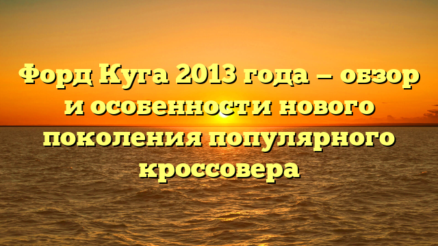 Форд Куга 2013 года — обзор и особенности нового поколения популярного кроссовера