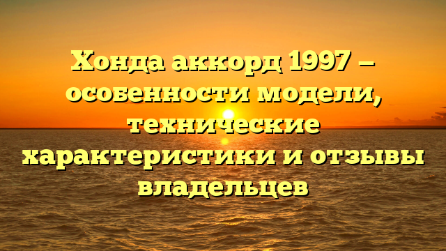 Хонда аккорд 1997 — особенности модели, технические характеристики и отзывы владельцев