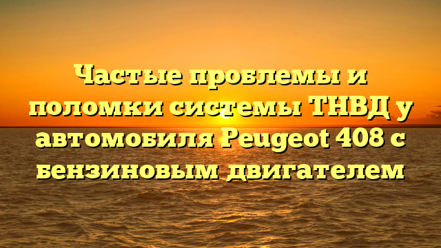 Частые проблемы и поломки системы ТНВД у автомобиля Peugeot 408 с бензиновым двигателем