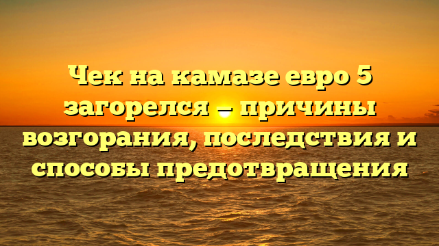 Чек на камазе евро 5 загорелся — причины возгорания, последствия и способы предотвращения