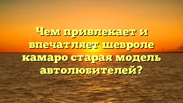 Чем привлекает и впечатляет шевроле камаро старая модель автолюбителей?