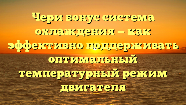 Чери бонус система охлаждения — как эффективно поддерживать оптимальный температурный режим двигателя