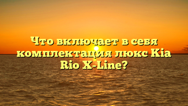 Что включает в себя комплектация люкс Kia Rio X-Line?