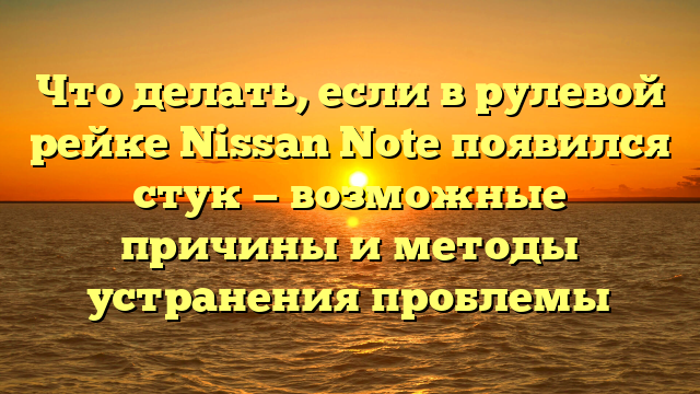 Что делать, если в рулевой рейке Nissan Note появился стук — возможные причины и методы устранения проблемы