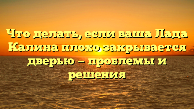 Что делать, если ваша Лада Калина плохо закрывается дверью — проблемы и решения