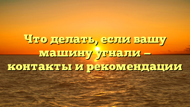 Что делать, если вашу машину угнали — контакты и рекомендации