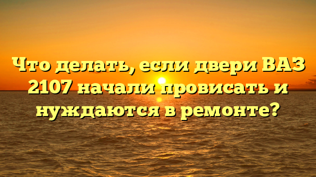 Что делать, если двери ВАЗ 2107 начали провисать и нуждаются в ремонте?