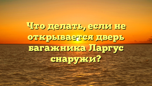 Что делать, если не открывается дверь багажника Ларгус снаружи?