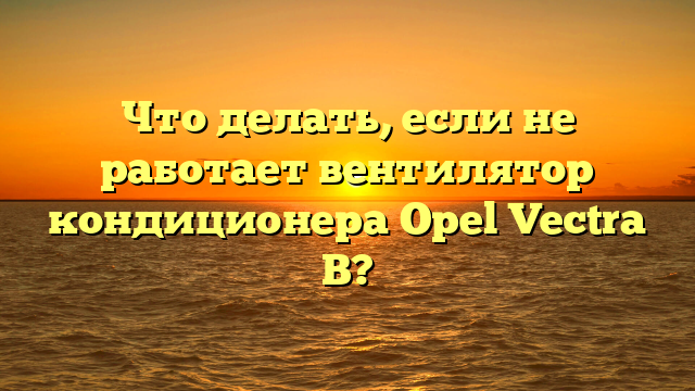 Что делать, если не работает вентилятор кондиционера Opel Vectra B?