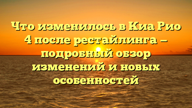 Что изменилось в Киа Рио 4 после рестайлинга — подробный обзор изменений и новых особенностей