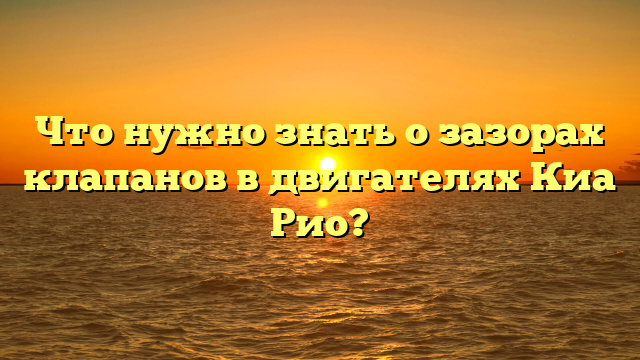 Что нужно знать о зазорах клапанов в двигателях Киа Рио?