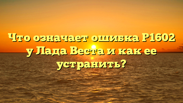 Что означает ошибка Р1602 у Лада Веста и как ее устранить?