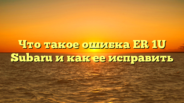 Что такое ошибка ER 1U Subaru и как ее исправить