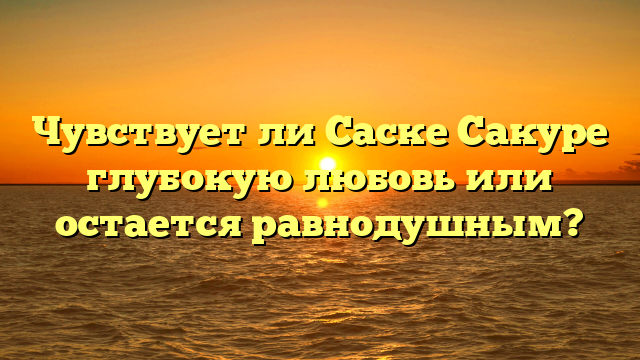 Чувствует ли Саске Сакуре глубокую любовь или остается равнодушным?