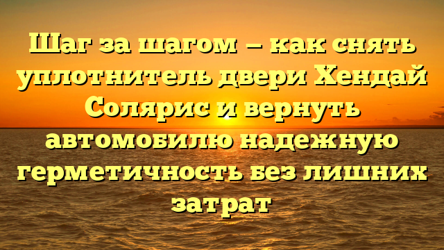 Шаг за шагом — как снять уплотнитель двери Хендай Солярис и вернуть автомобилю надежную герметичность без лишних затрат