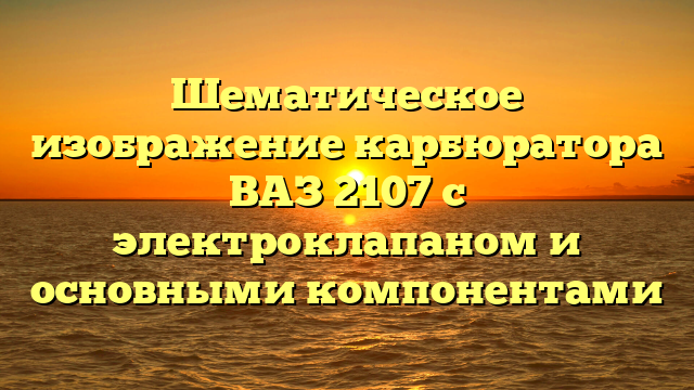 Шематическое изображение карбюратора ВАЗ 2107 с электроклапаном и основными компонентами