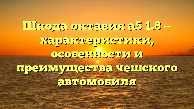 Шкода октавия а5 1.8 — характеристики, особенности и преимущества чешского автомобиля