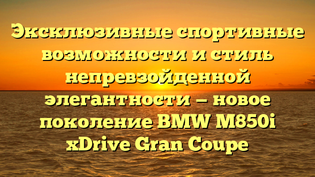 Эксклюзивные спортивные возможности и стиль непревзойденной элегантности — новое поколение BMW M850i xDrive Gran Coupe