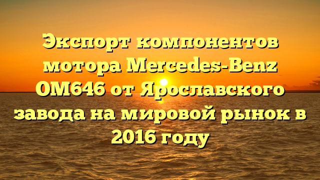Экспорт компонентов мотора Mercedes-Benz OM646 от Ярославского завода на мировой рынок в 2016 году