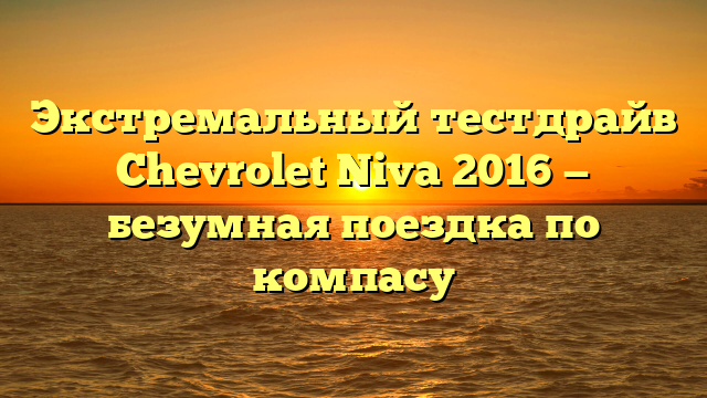 Экстремальный тестдрайв Chevrolet Niva 2016 — безумная поездка по компасу