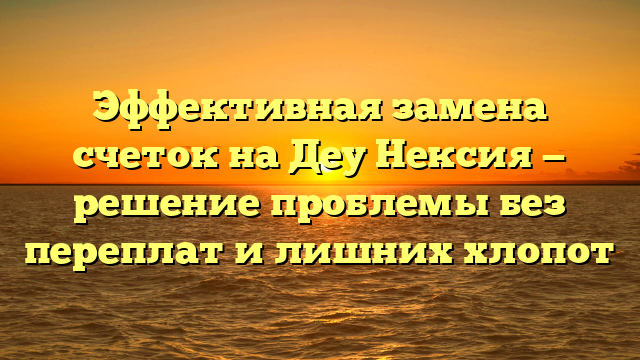 Эффективная замена счеток на Деу Нексия — решение проблемы без переплат и лишних хлопот